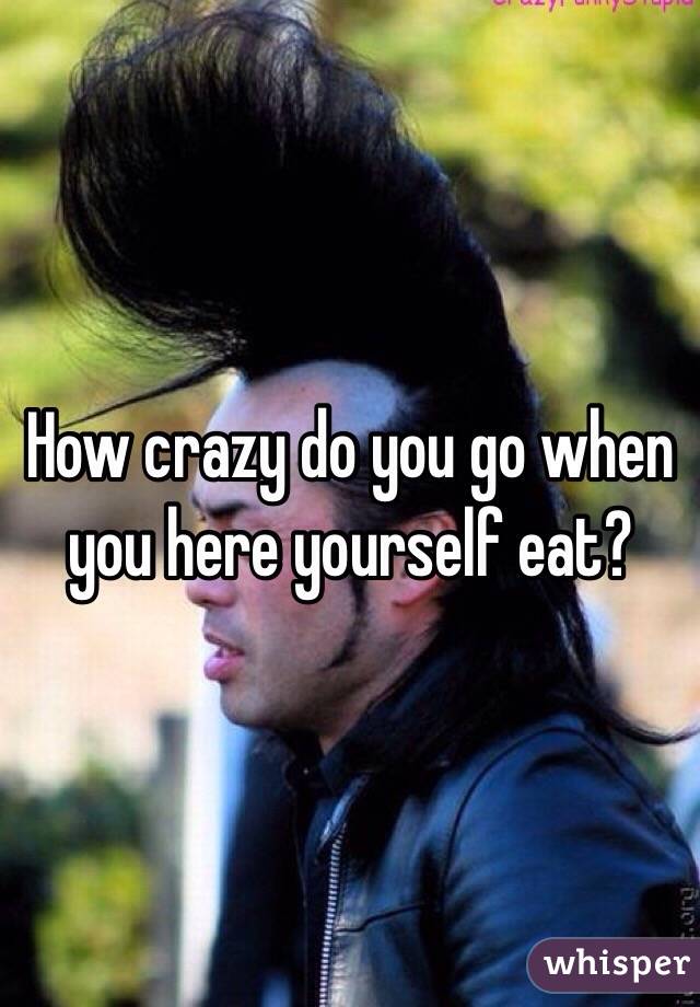 How crazy do you go when you here yourself eat?