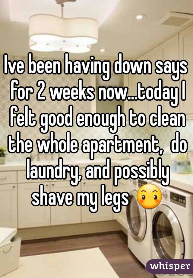 Ive been having down says for 2 weeks now...today I felt good enough to clean the whole apartment,  do laundry, and possibly shave my legs 😶