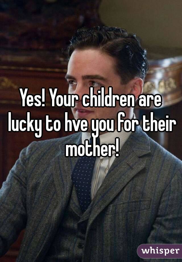 Yes! Your children are lucky to hve you for their mother!