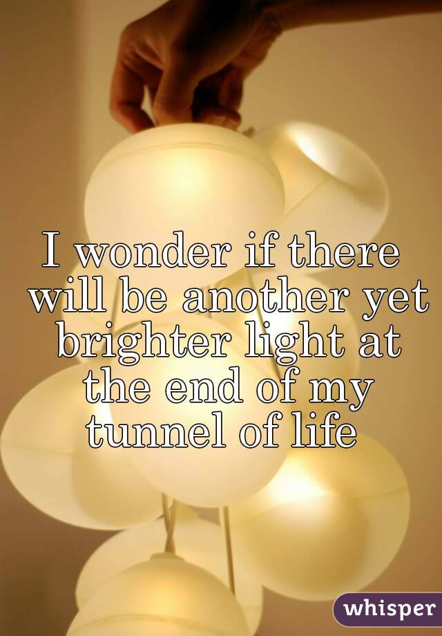 I wonder if there will be another yet brighter light at the end of my tunnel of life 