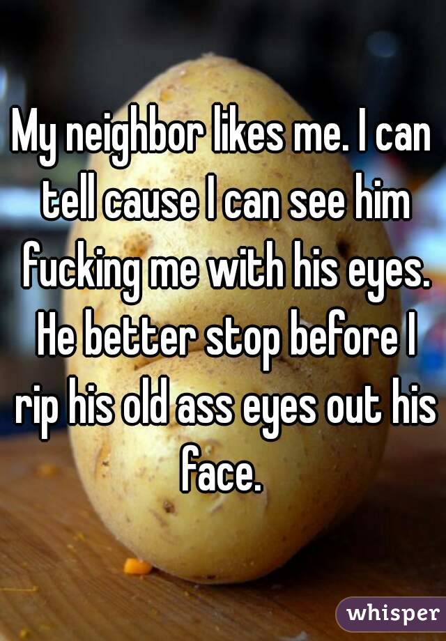 My neighbor likes me. I can tell cause I can see him fucking me with his eyes. He better stop before I rip his old ass eyes out his face. 