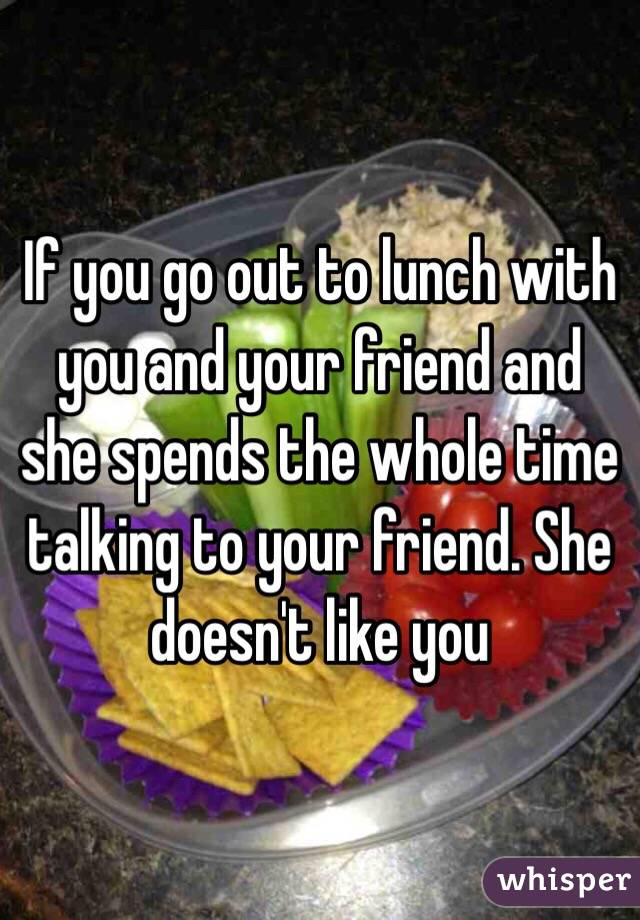 If you go out to lunch with you and your friend and she spends the whole time talking to your friend. She doesn't like you