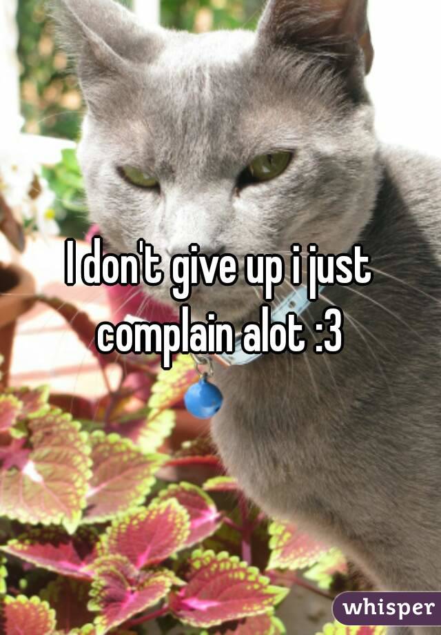 I don't give up i just complain alot :3 
