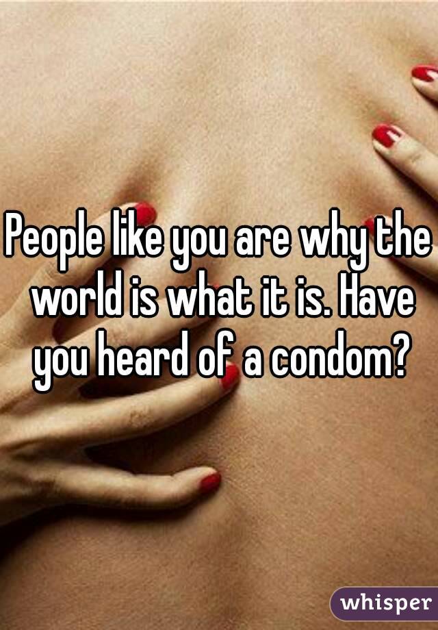 People like you are why the world is what it is. Have you heard of a condom?