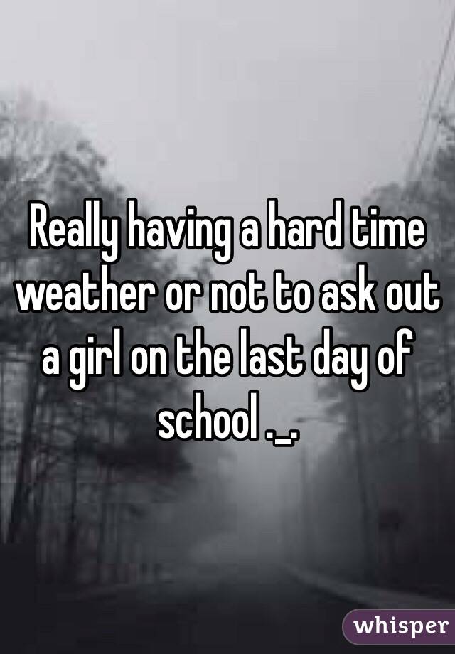 Really having a hard time weather or not to ask out a girl on the last day of school ._.