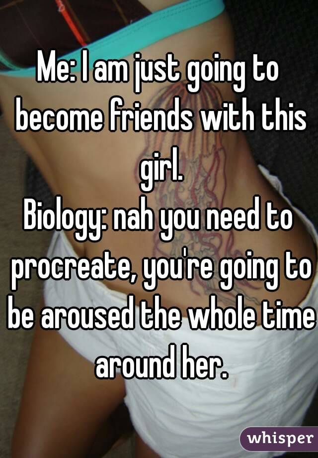 Me: I am just going to become friends with this girl.
Biology: nah you need to procreate, you're going to be aroused the whole time around her.