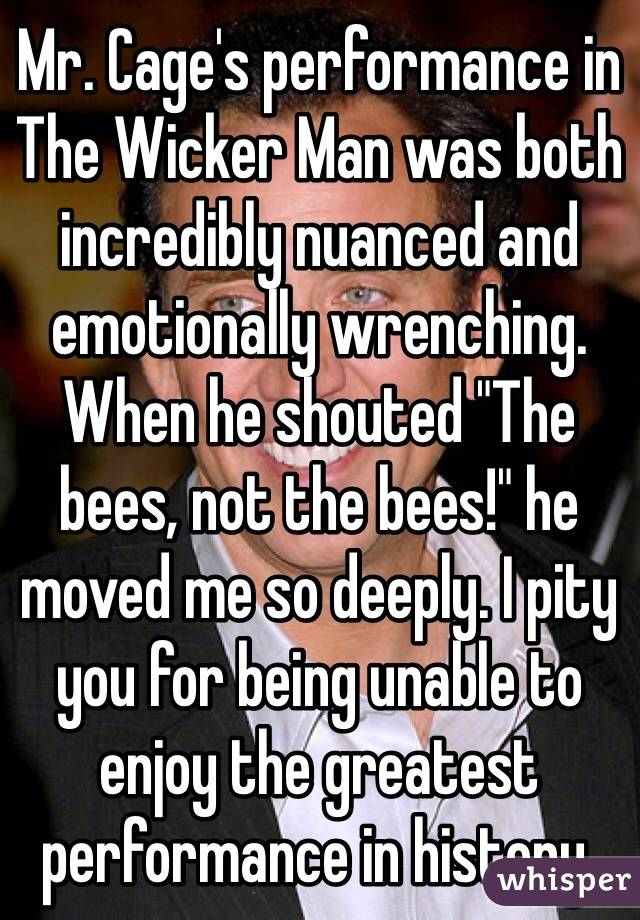 Mr. Cage's performance in The Wicker Man was both incredibly nuanced and emotionally wrenching. When he shouted "The bees, not the bees!" he moved me so deeply. I pity you for being unable to enjoy the greatest performance in history.