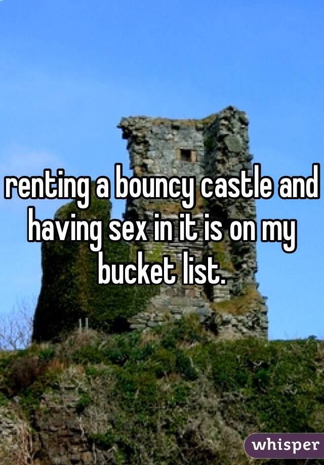 renting a bouncy castle and having sex in it is on my bucket list.