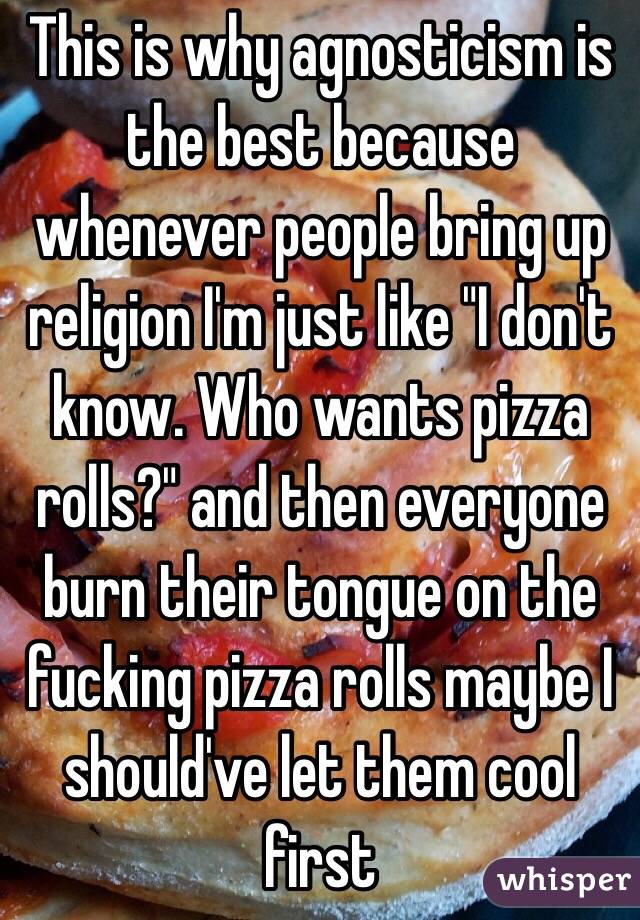 This is why agnosticism is the best because whenever people bring up religion I'm just like "I don't know. Who wants pizza rolls?" and then everyone burn their tongue on the fucking pizza rolls maybe I should've let them cool first