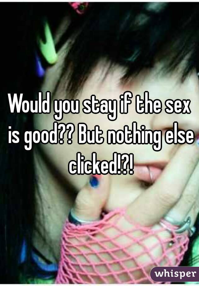 Would you stay if the sex is good?? But nothing else clicked!?!