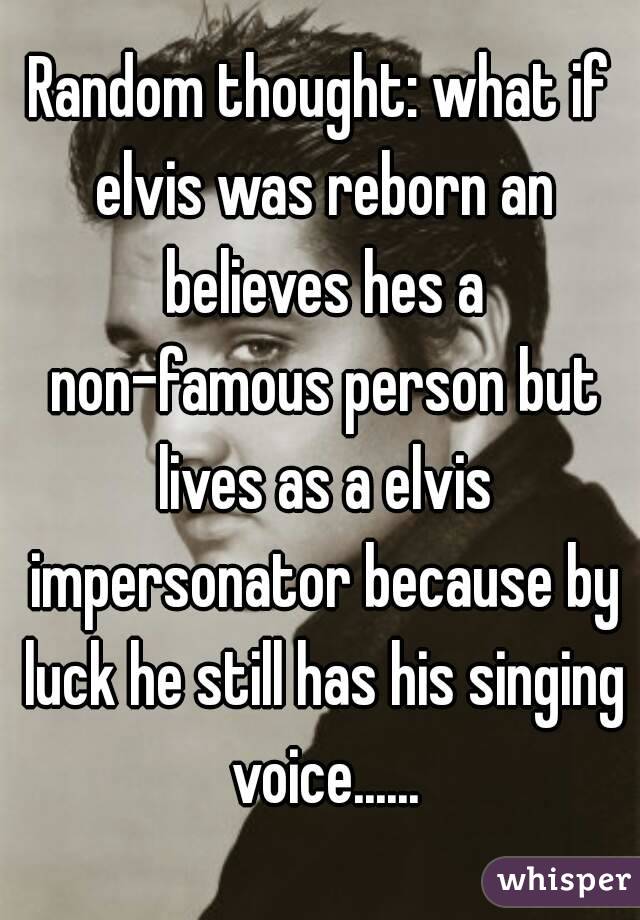 Random thought: what if elvis was reborn an believes hes a non-famous person but lives as a elvis impersonator because by luck he still has his singing voice......