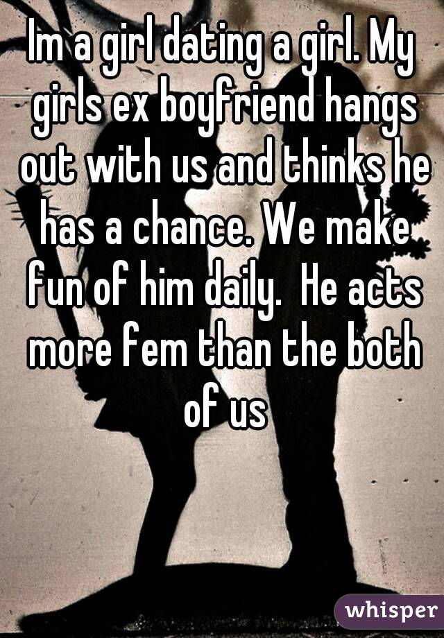 Im a girl dating a girl. My girls ex boyfriend hangs out with us and thinks he has a chance. We make fun of him daily.  He acts more fem than the both of us