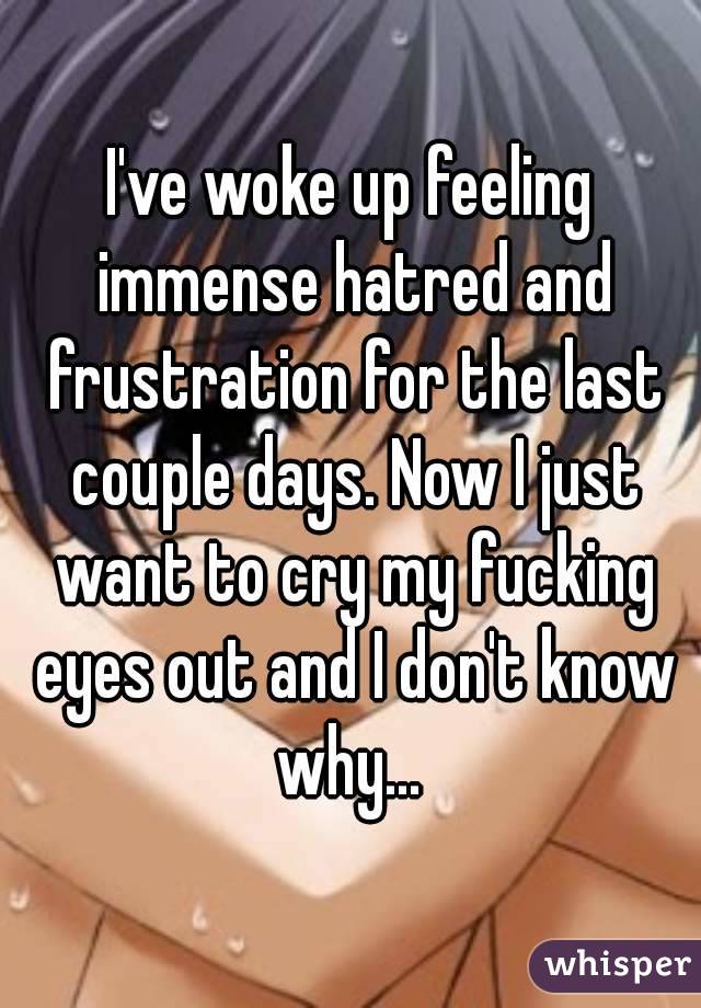 I've woke up feeling immense hatred and frustration for the last couple days. Now I just want to cry my fucking eyes out and I don't know why... 