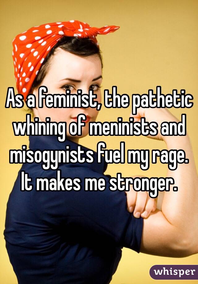 As a feminist, the pathetic whining of meninists and misogynists fuel my rage. It makes me stronger. 