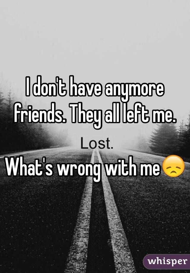 I don't have anymore friends. They all left me. 

What's wrong with me😞