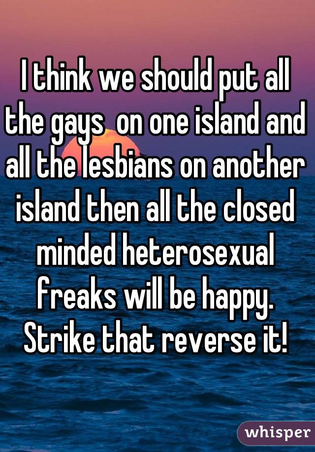 I think we should put all the gays  on one island and all the lesbians on another island then all the closed minded heterosexual freaks will be happy.  Strike that reverse it!