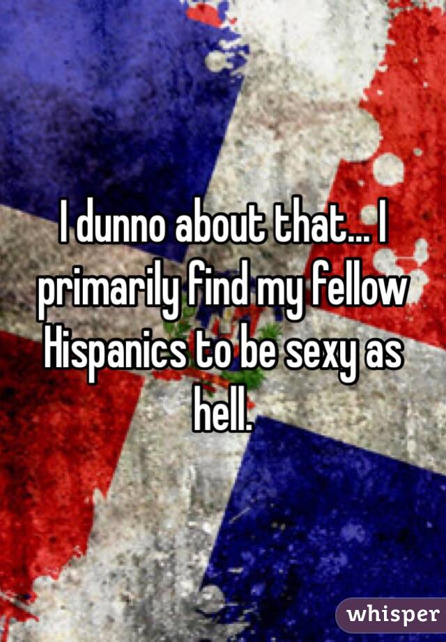 I dunno about that... I primarily find my fellow Hispanics to be sexy as hell. 