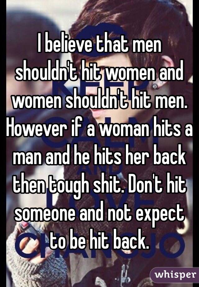 I believe that men shouldn't hit women and women shouldn't hit men. However if a woman hits a man and he hits her back then tough shit. Don't hit someone and not expect to be hit back.