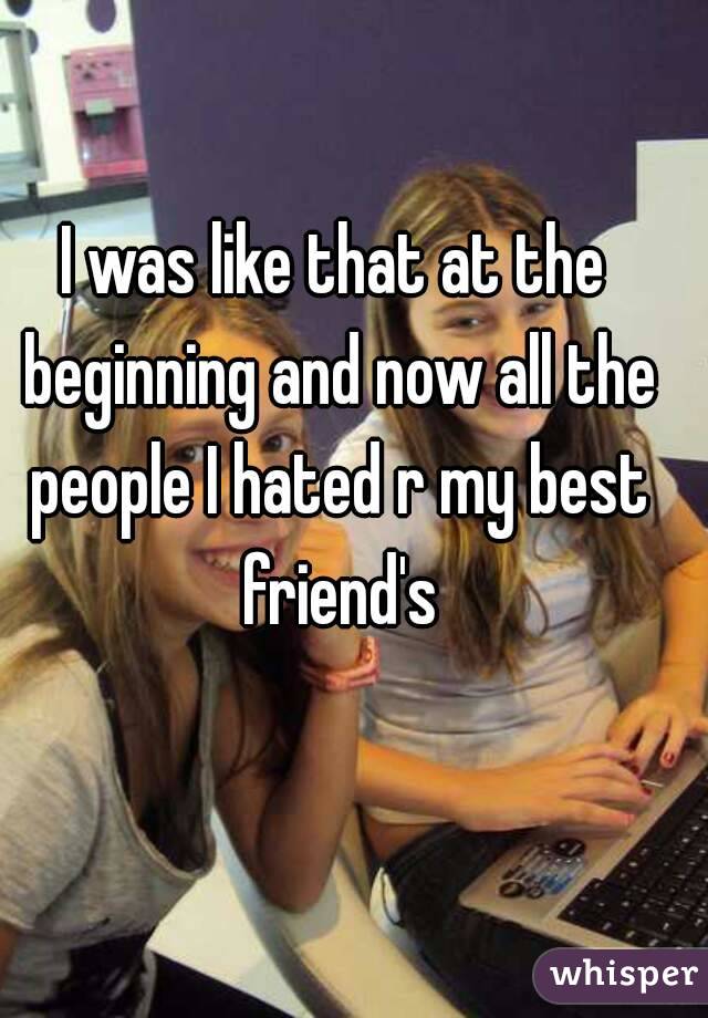 I was like that at the beginning and now all the people I hated r my best friend's