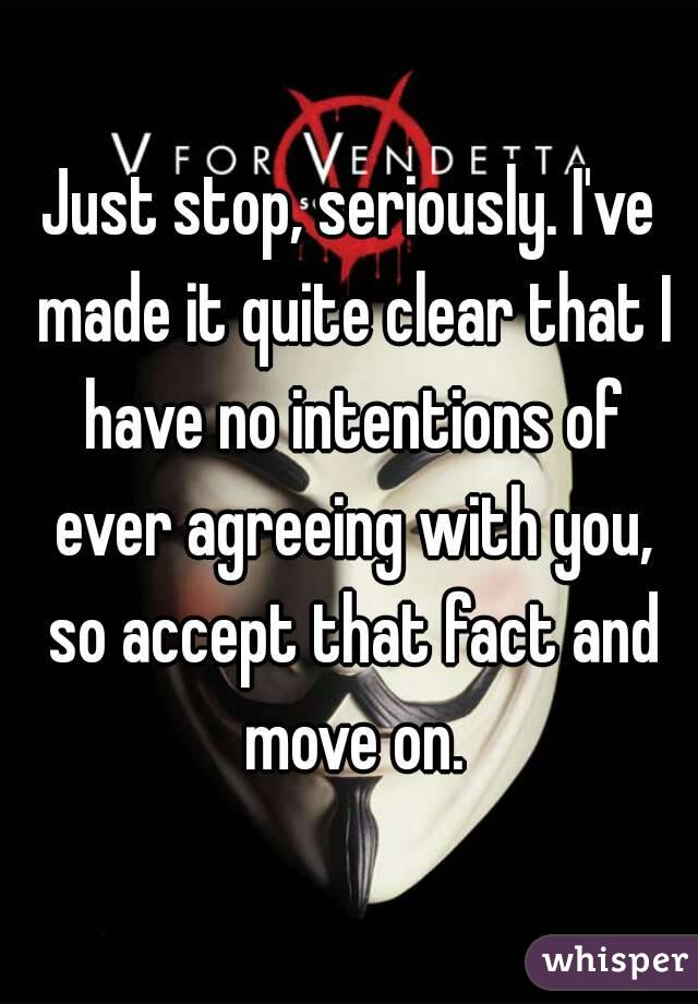 Just stop, seriously. I've made it quite clear that I have no intentions of ever agreeing with you, so accept that fact and move on.