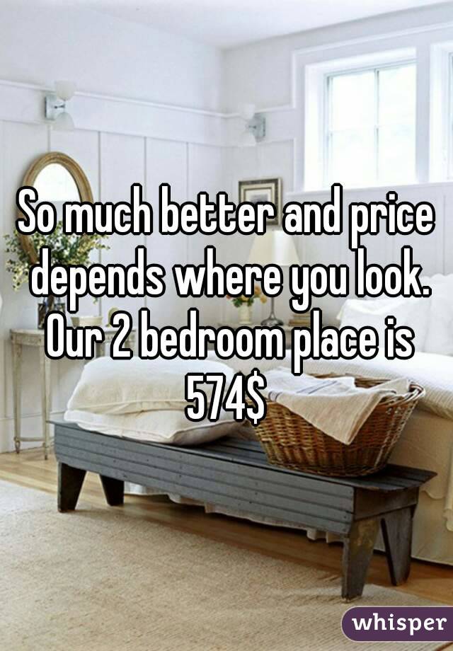 So much better and price depends where you look. Our 2 bedroom place is 574$ 