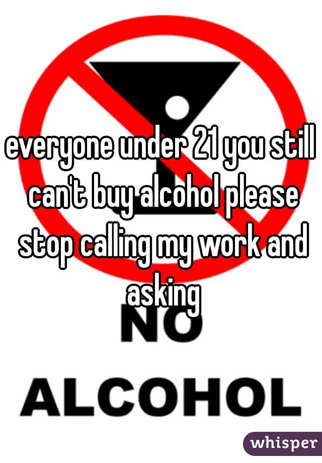everyone under 21 you still can't buy alcohol please stop calling my work and asking