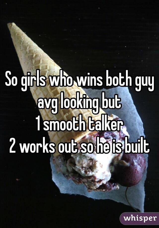 So girls who wins both guy avg looking but 
1 smooth talker 
2 works out so he is built 