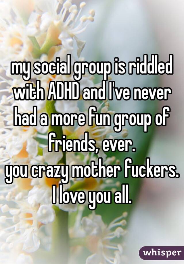 my social group is riddled with ADHD and I've never had a more fun group of friends, ever. 
you crazy mother fuckers.
I love you all.
