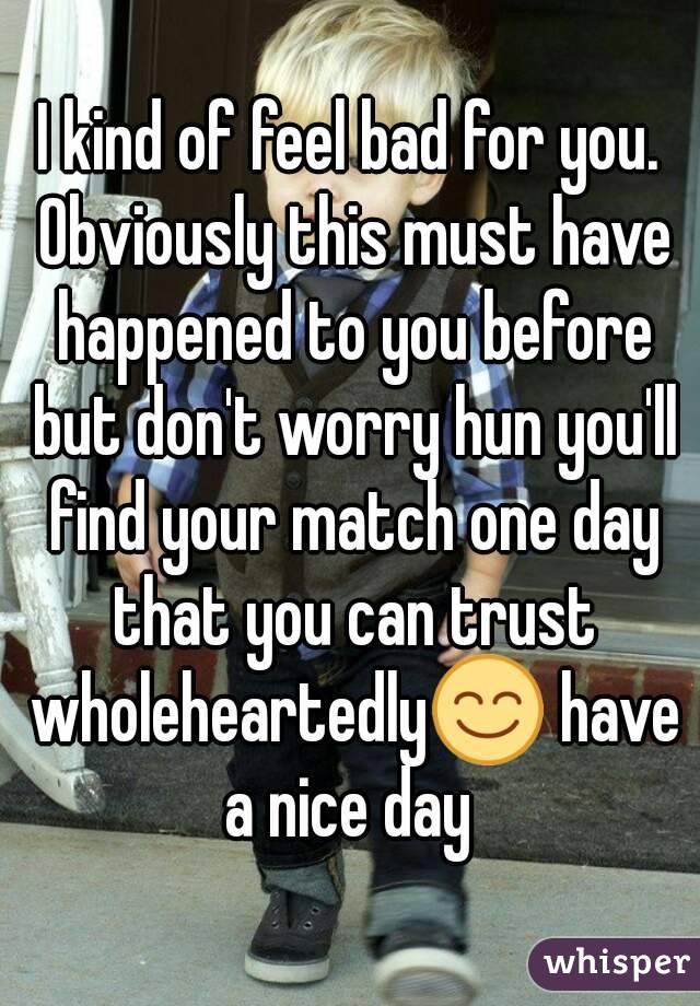I kind of feel bad for you. Obviously this must have happened to you before but don't worry hun you'll find your match one day that you can trust wholeheartedly😊 have a nice day 