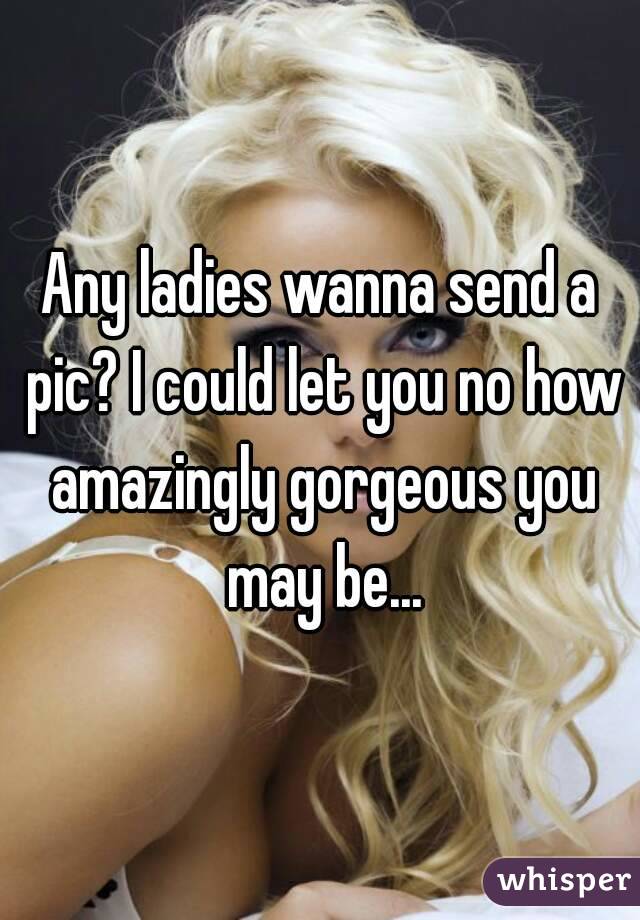 Any ladies wanna send a pic? I could let you no how amazingly gorgeous you may be...