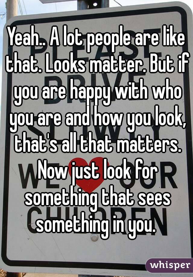 Yeah.. A lot people are like that. Looks matter. But if you are happy with who you are and how you look, that's all that matters. Now just look for something that sees something in you. 