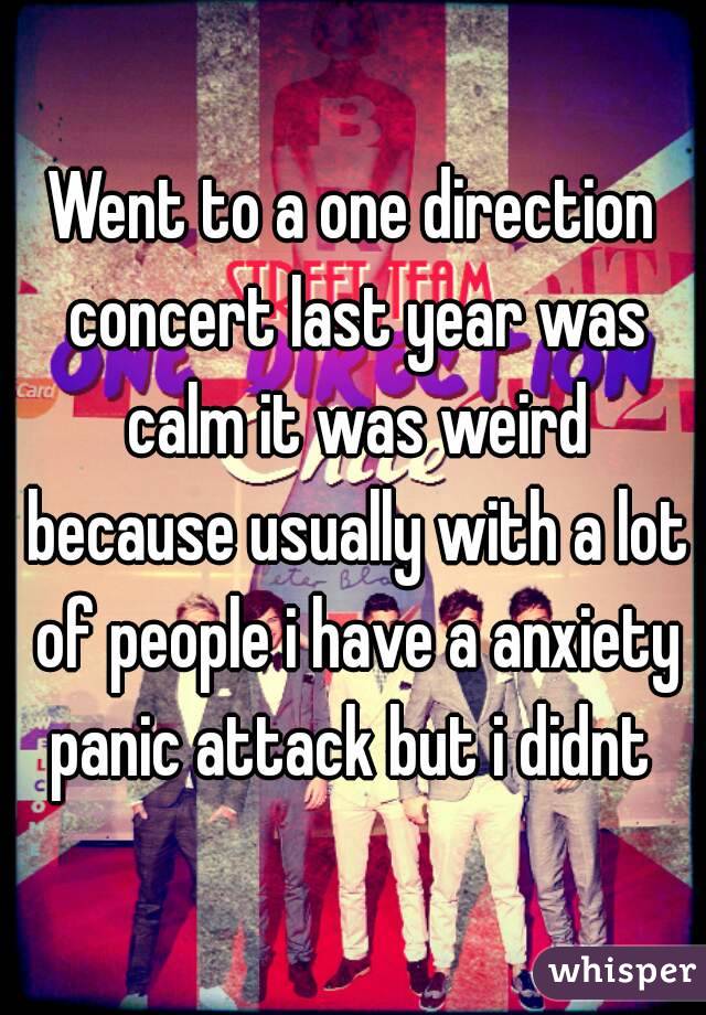 Went to a one direction concert last year was calm it was weird because usually with a lot of people i have a anxiety panic attack but i didnt 