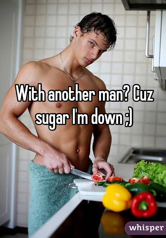 With another man? Cuz sugar I'm down ;)