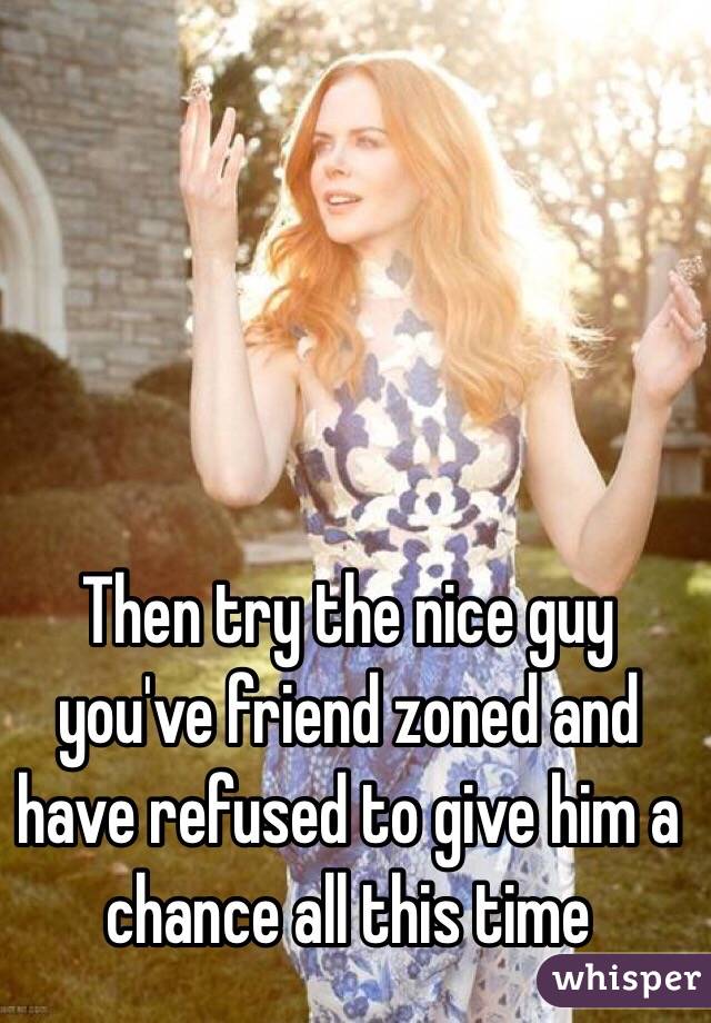Then try the nice guy you've friend zoned and have refused to give him a chance all this time
