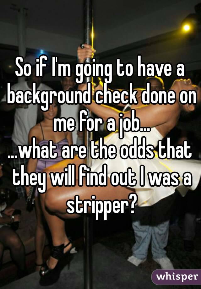 So if I'm going to have a background check done on me for a job...
...what are the odds that they will find out I was a stripper?