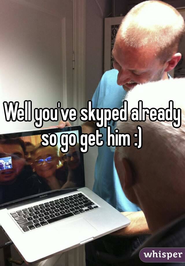 Well you've skyped already so go get him :) 