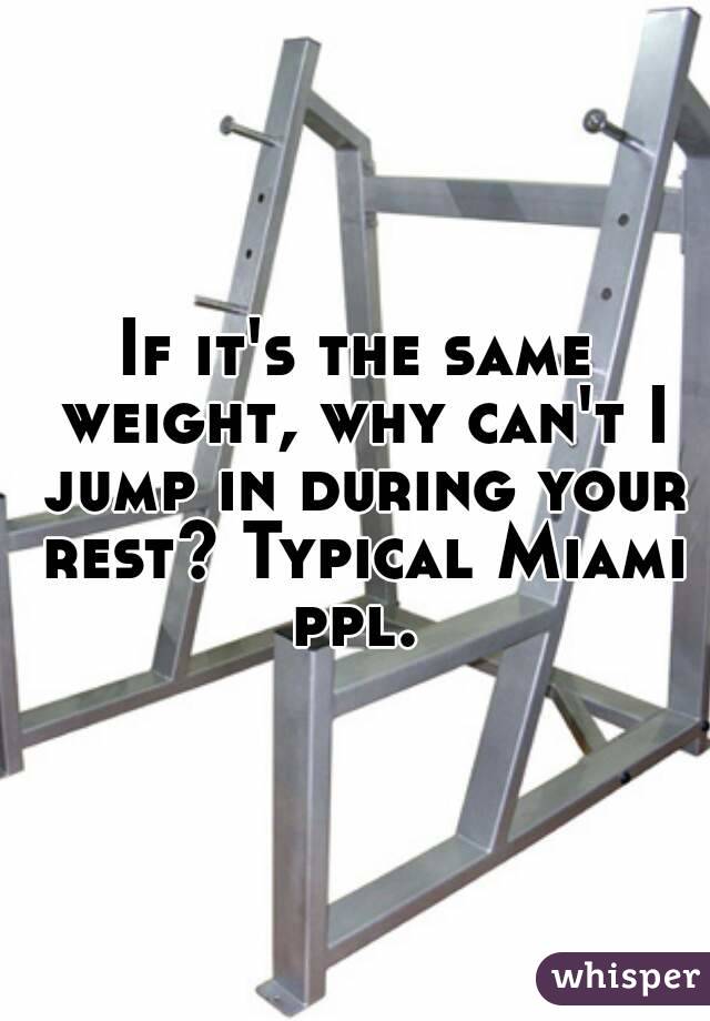 If it's the same weight, why can't I jump in during your rest? Typical Miami ppl. 