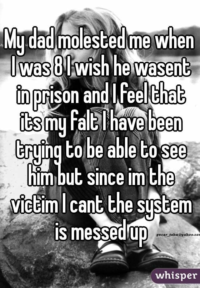 My dad molested me when I was 8 I wish he wasent in prison and I feel that its my falt I have been trying to be able to see him but since im the victim I cant the system is messed up