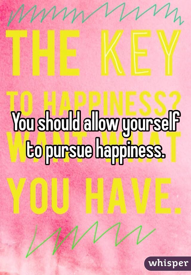 You should allow yourself to pursue happiness.