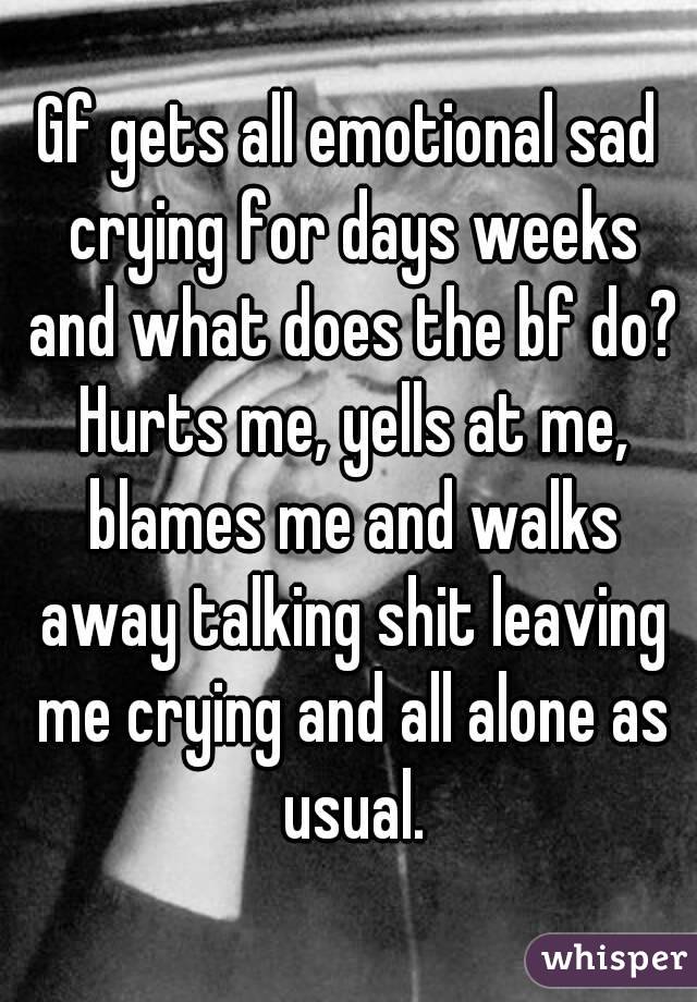 Gf gets all emotional sad crying for days weeks and what does the bf do? Hurts me, yells at me, blames me and walks away talking shit leaving me crying and all alone as usual.