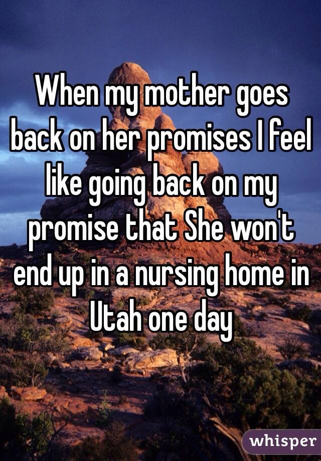When my mother goes back on her promises I feel like going back on my promise that She won't end up in a nursing home in Utah one day 