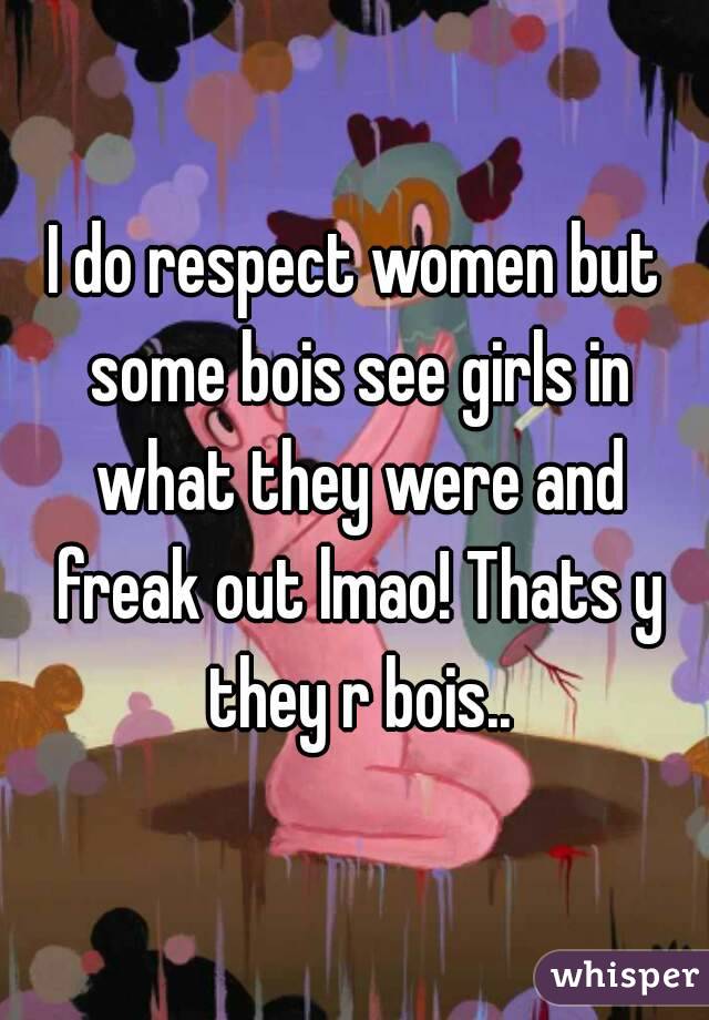 I do respect women but some bois see girls in what they were and freak out lmao! Thats y they r bois..