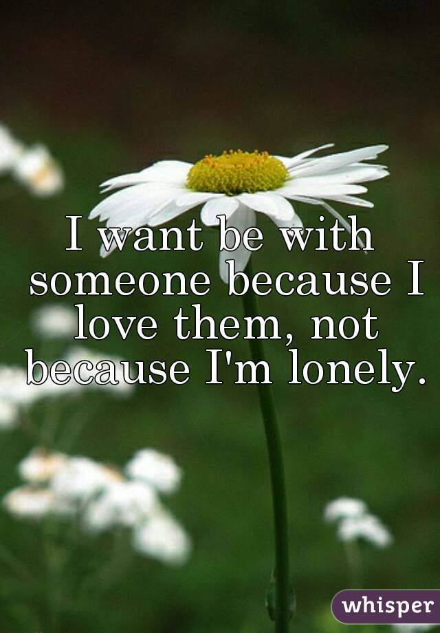 I want be with someone because I love them, not because I'm lonely.