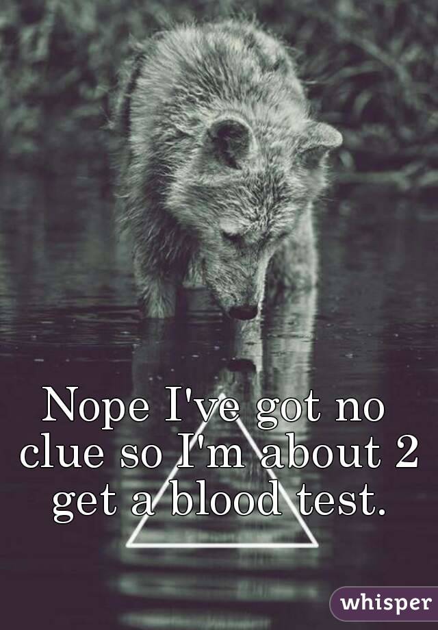 Nope I've got no clue so I'm about 2 get a blood test.
