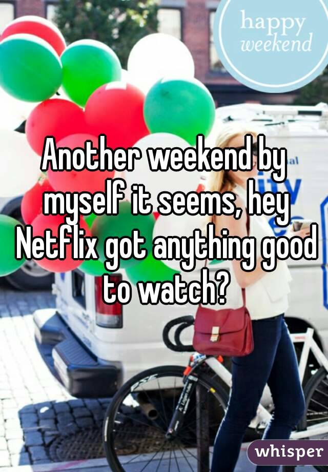 Another weekend by myself it seems, hey Netflix got anything good to watch?