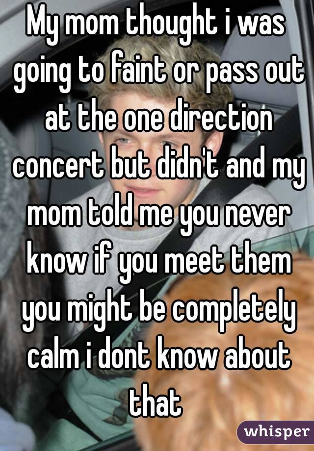 My mom thought i was going to faint or pass out at the one direction concert but didn't and my mom told me you never know if you meet them you might be completely calm i dont know about that 