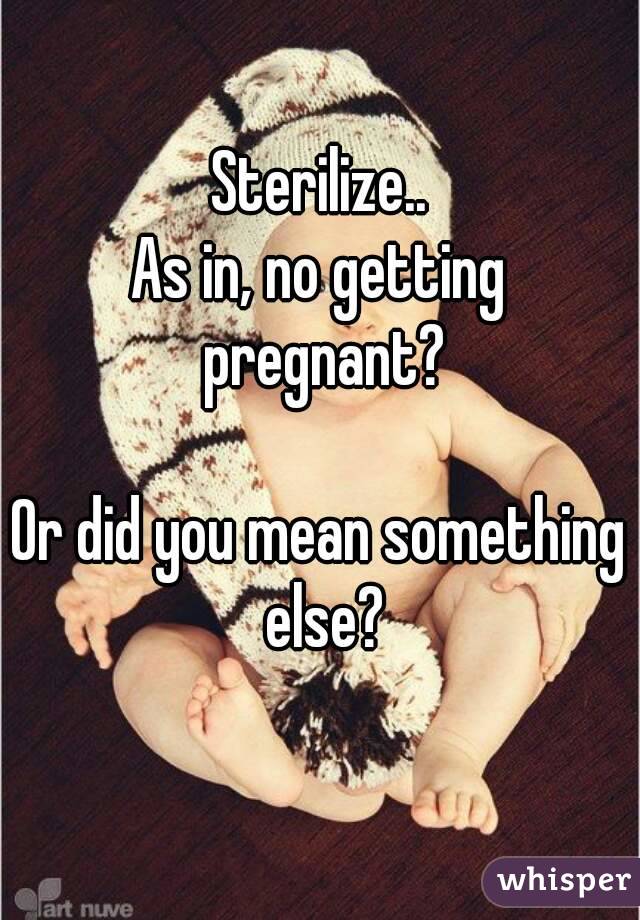 Sterilize..
As in, no getting pregnant?

Or did you mean something else?