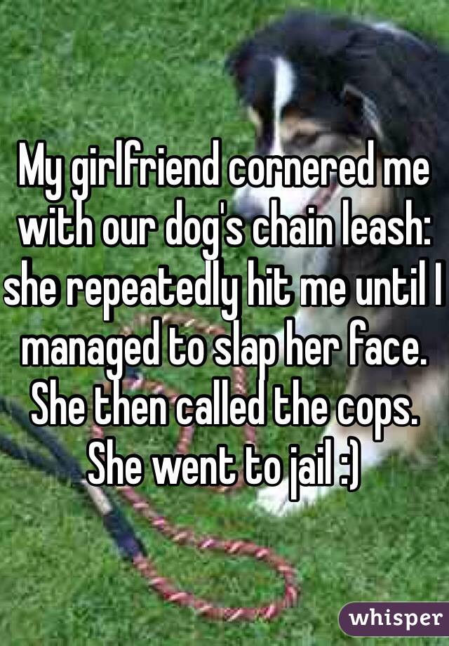 My girlfriend cornered me with our dog's chain leash: she repeatedly hit me until I managed to slap her face. She then called the cops. She went to jail :)