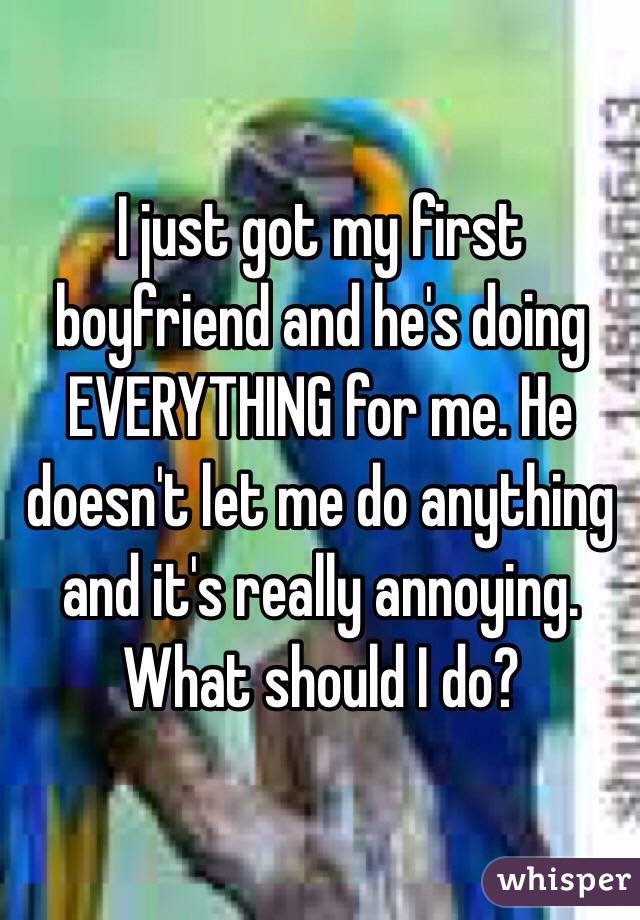 I just got my first boyfriend and he's doing EVERYTHING for me. He doesn't let me do anything and it's really annoying. What should I do?