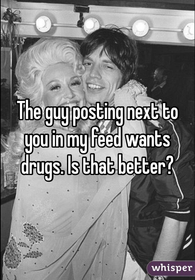The guy posting next to you in my feed wants drugs. Is that better?